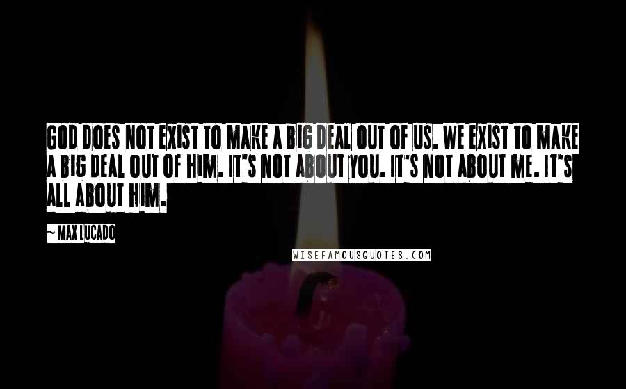 Max Lucado Quotes: God does not exist to make a big deal out of us. We exist to make a big deal out of him. It's not about you. It's not about me. It's all about him.