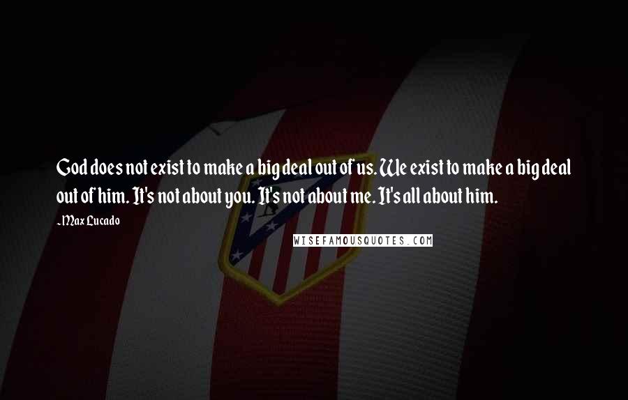 Max Lucado Quotes: God does not exist to make a big deal out of us. We exist to make a big deal out of him. It's not about you. It's not about me. It's all about him.