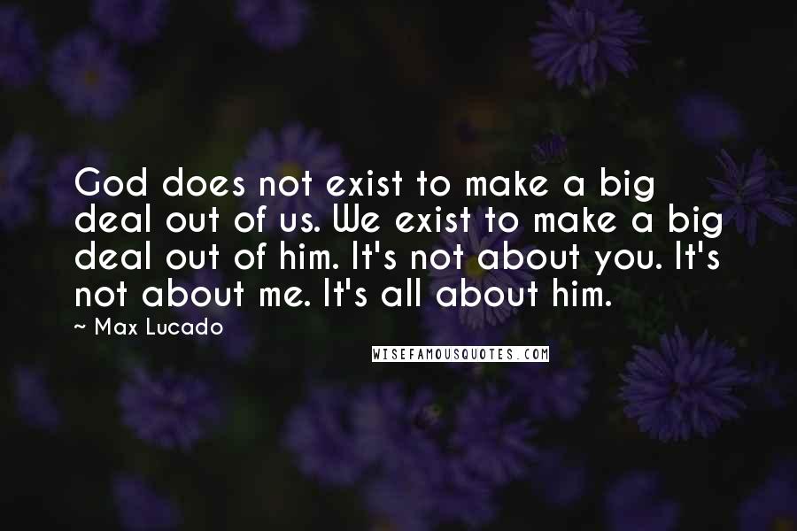 Max Lucado Quotes: God does not exist to make a big deal out of us. We exist to make a big deal out of him. It's not about you. It's not about me. It's all about him.