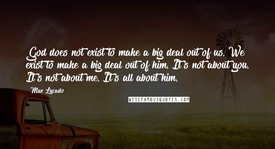 Max Lucado Quotes: God does not exist to make a big deal out of us. We exist to make a big deal out of him. It's not about you. It's not about me. It's all about him.