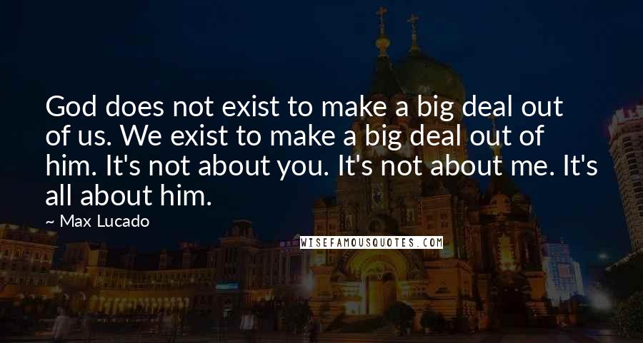 Max Lucado Quotes: God does not exist to make a big deal out of us. We exist to make a big deal out of him. It's not about you. It's not about me. It's all about him.