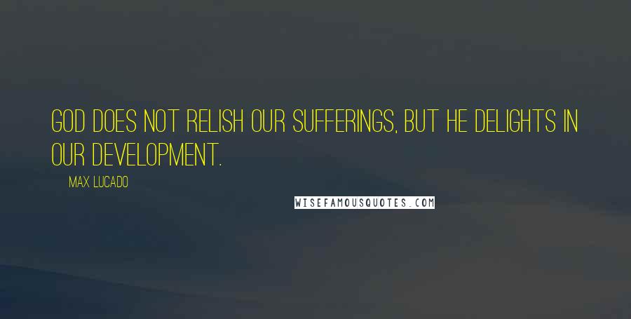 Max Lucado Quotes: God does not relish our sufferings, but He delights in our development.