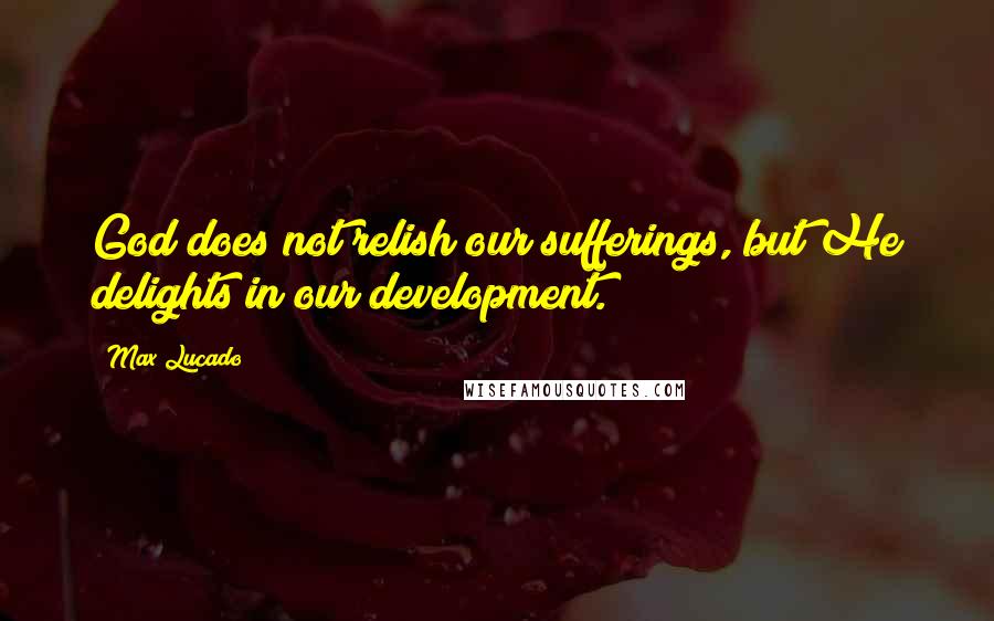 Max Lucado Quotes: God does not relish our sufferings, but He delights in our development.