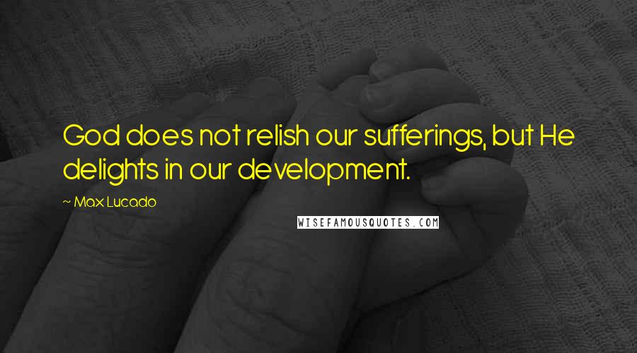 Max Lucado Quotes: God does not relish our sufferings, but He delights in our development.
