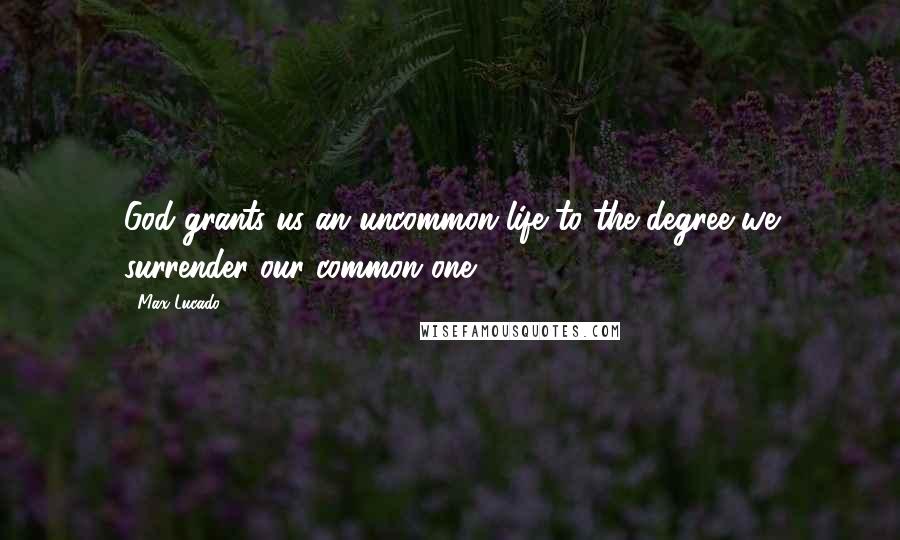 Max Lucado Quotes: God grants us an uncommon life to the degree we surrender our common one.