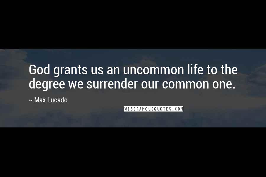 Max Lucado Quotes: God grants us an uncommon life to the degree we surrender our common one.