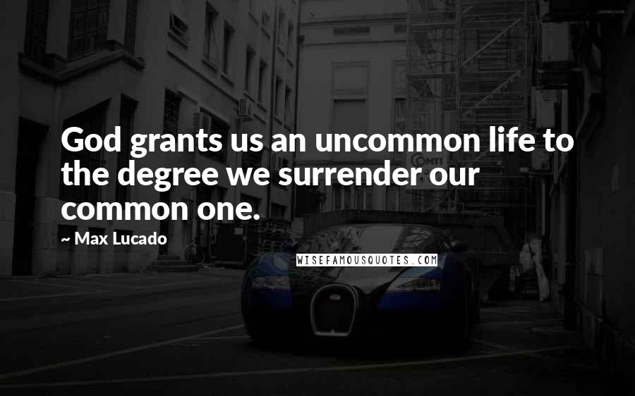 Max Lucado Quotes: God grants us an uncommon life to the degree we surrender our common one.