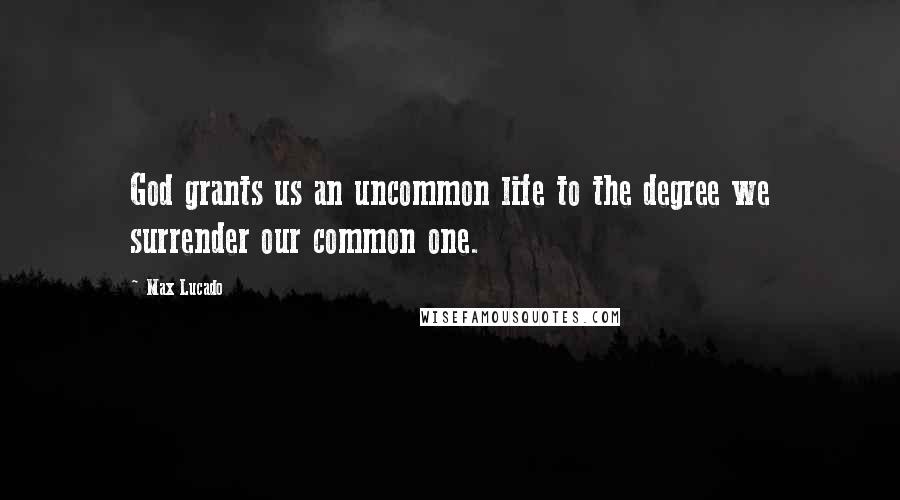 Max Lucado Quotes: God grants us an uncommon life to the degree we surrender our common one.