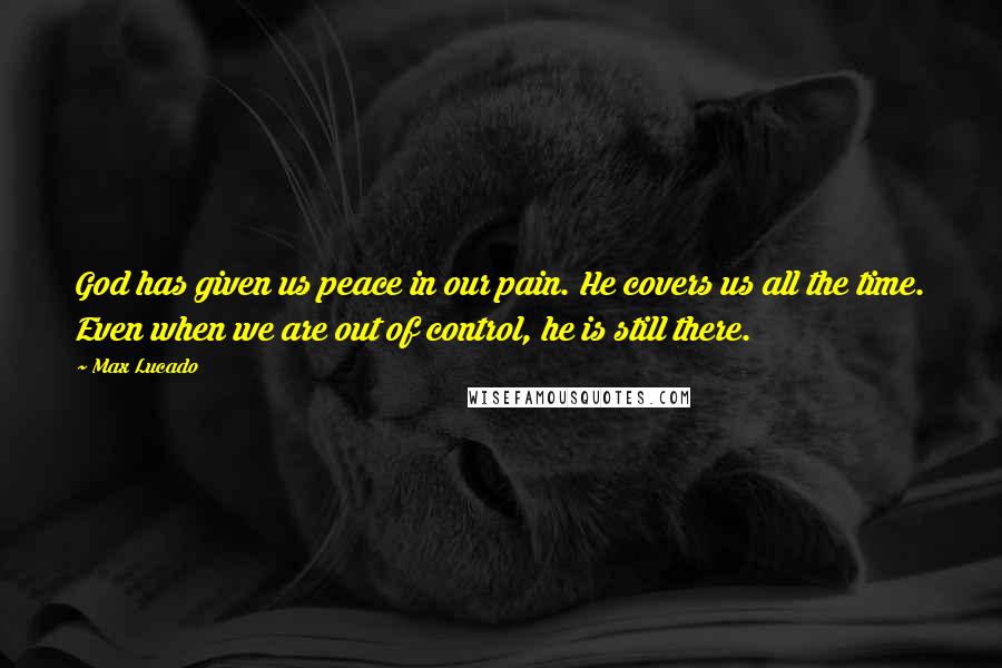 Max Lucado Quotes: God has given us peace in our pain. He covers us all the time. Even when we are out of control, he is still there.