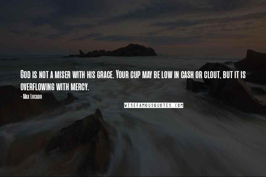 Max Lucado Quotes: God is not a miser with his grace. Your cup may be low in cash or clout, but it is overflowing with mercy.