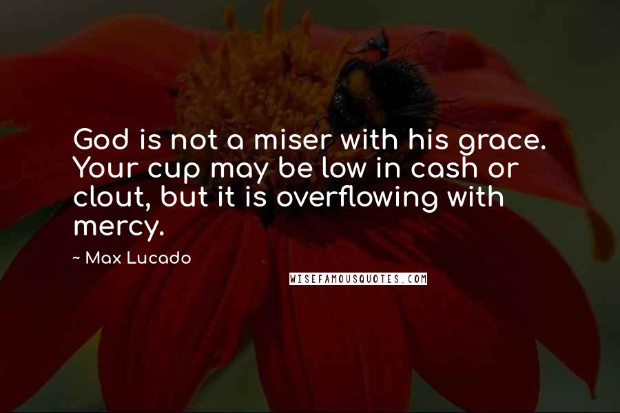 Max Lucado Quotes: God is not a miser with his grace. Your cup may be low in cash or clout, but it is overflowing with mercy.