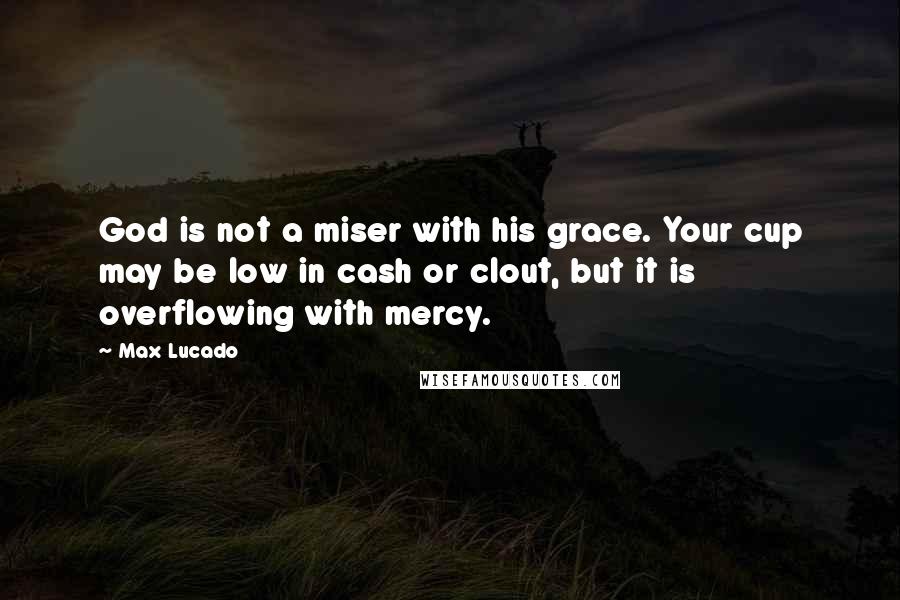 Max Lucado Quotes: God is not a miser with his grace. Your cup may be low in cash or clout, but it is overflowing with mercy.