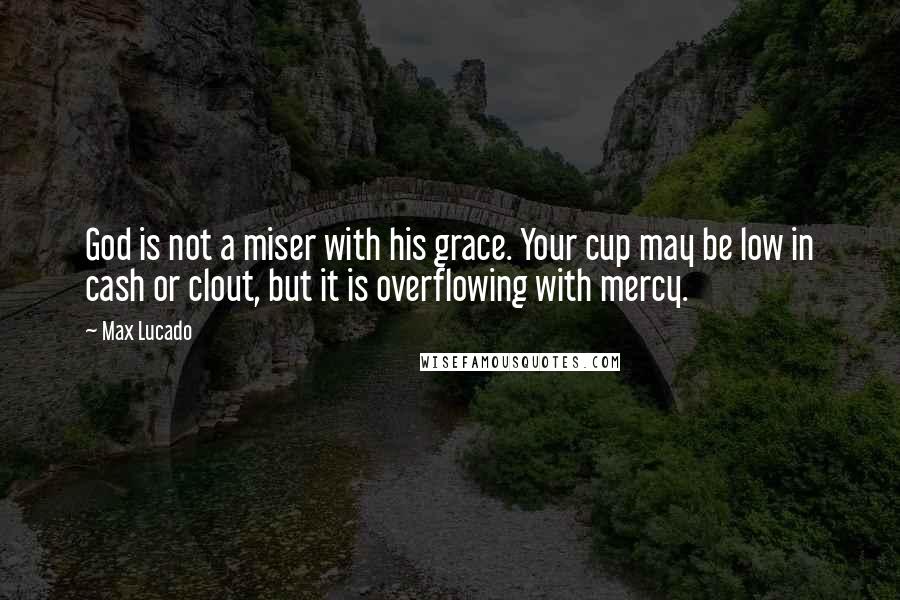 Max Lucado Quotes: God is not a miser with his grace. Your cup may be low in cash or clout, but it is overflowing with mercy.