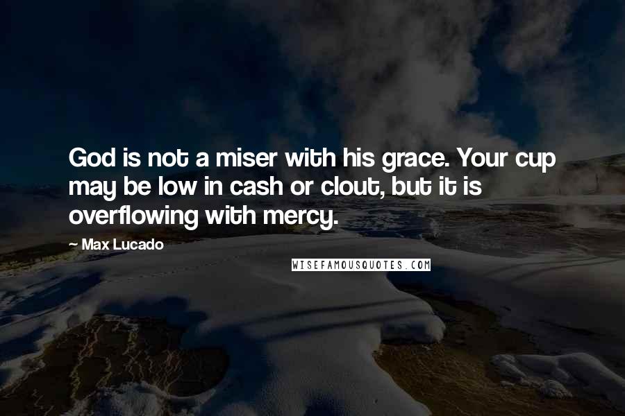 Max Lucado Quotes: God is not a miser with his grace. Your cup may be low in cash or clout, but it is overflowing with mercy.