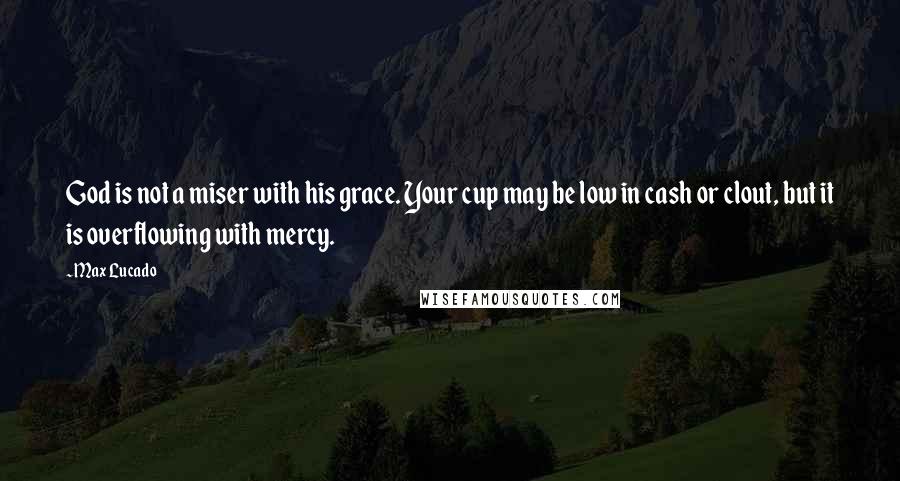 Max Lucado Quotes: God is not a miser with his grace. Your cup may be low in cash or clout, but it is overflowing with mercy.