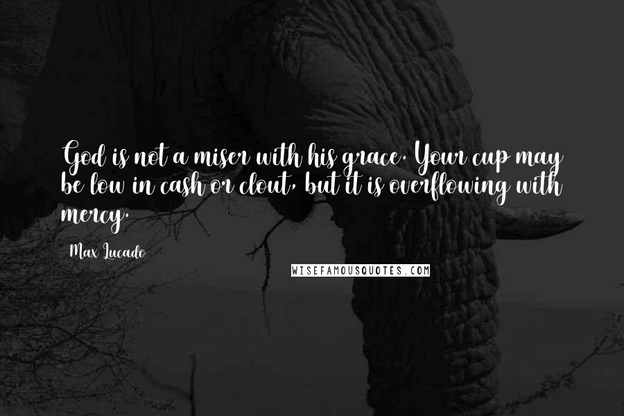 Max Lucado Quotes: God is not a miser with his grace. Your cup may be low in cash or clout, but it is overflowing with mercy.