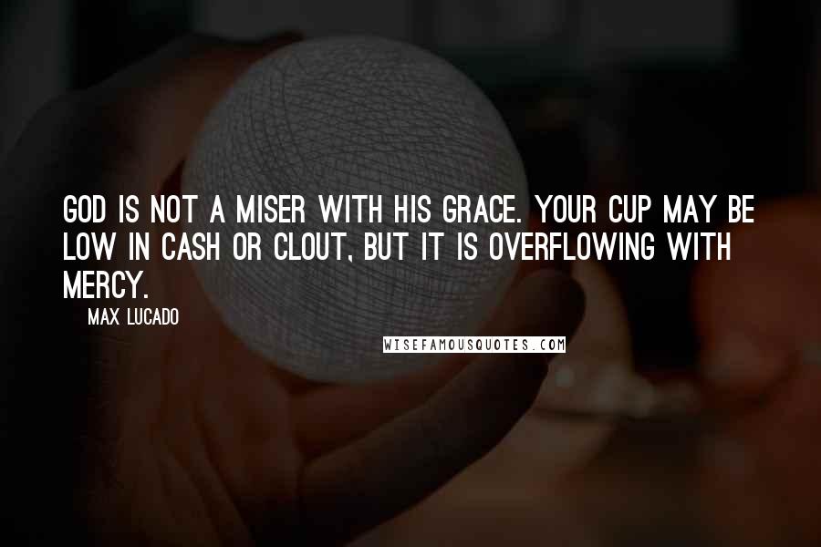 Max Lucado Quotes: God is not a miser with his grace. Your cup may be low in cash or clout, but it is overflowing with mercy.