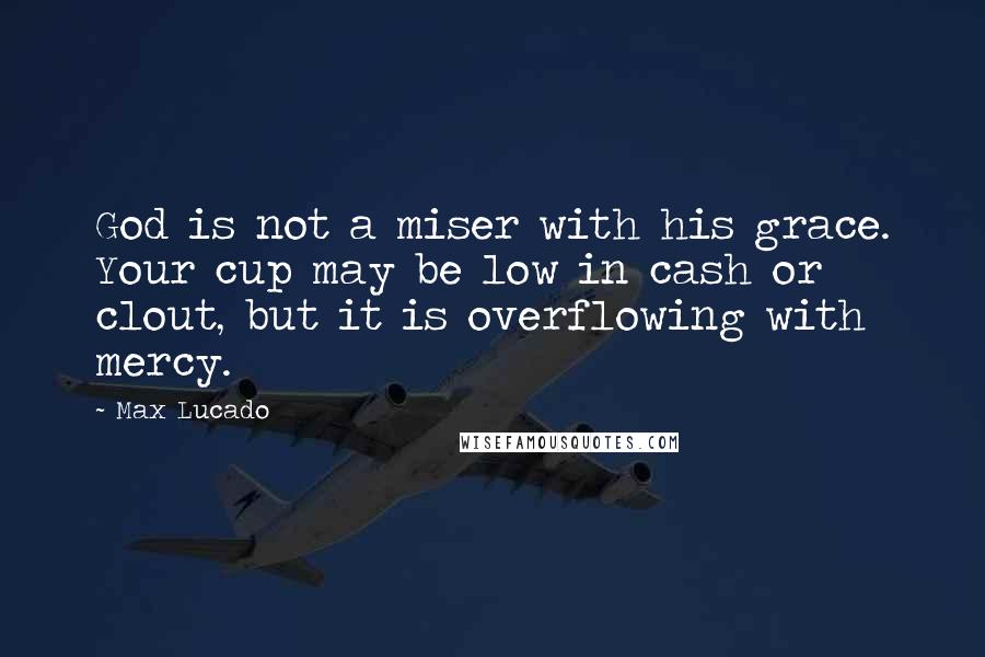 Max Lucado Quotes: God is not a miser with his grace. Your cup may be low in cash or clout, but it is overflowing with mercy.