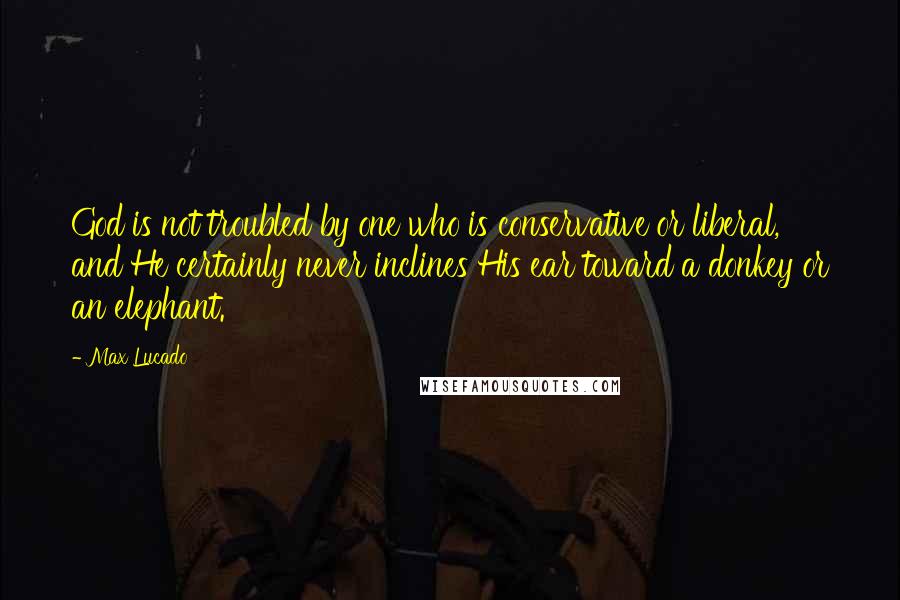 Max Lucado Quotes: God is not troubled by one who is conservative or liberal, and He certainly never inclines His ear toward a donkey or an elephant.