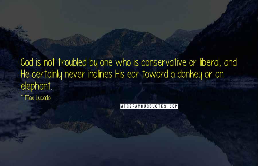 Max Lucado Quotes: God is not troubled by one who is conservative or liberal, and He certainly never inclines His ear toward a donkey or an elephant.