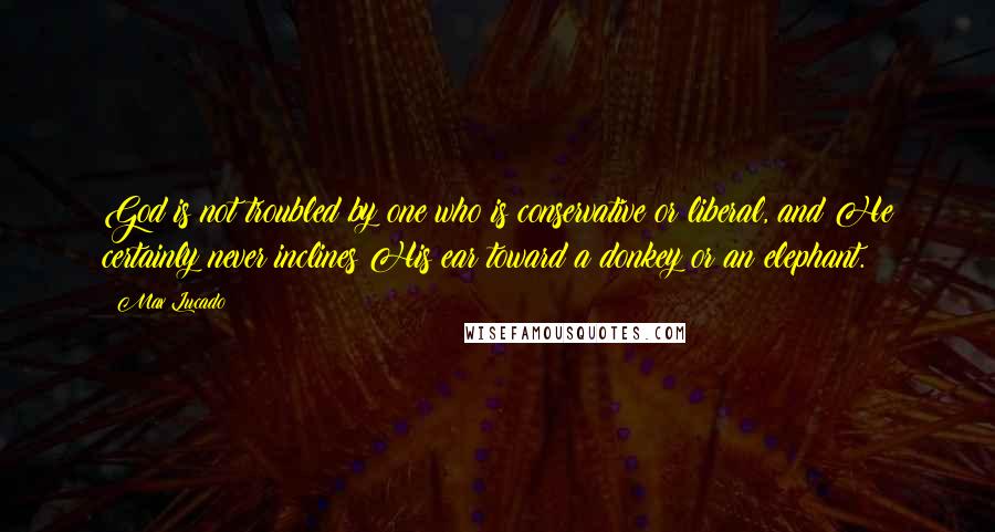 Max Lucado Quotes: God is not troubled by one who is conservative or liberal, and He certainly never inclines His ear toward a donkey or an elephant.