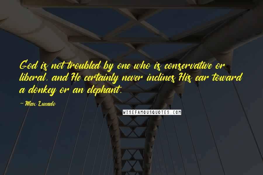 Max Lucado Quotes: God is not troubled by one who is conservative or liberal, and He certainly never inclines His ear toward a donkey or an elephant.