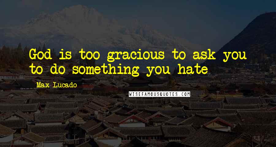 Max Lucado Quotes: God is too gracious to ask you to do something you hate