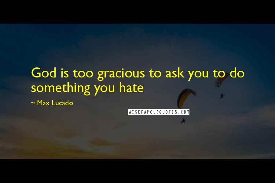 Max Lucado Quotes: God is too gracious to ask you to do something you hate