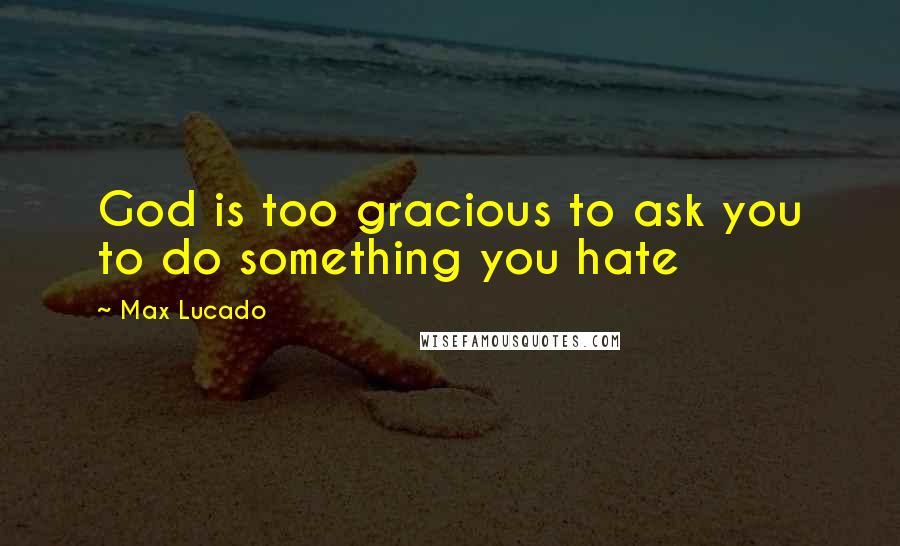 Max Lucado Quotes: God is too gracious to ask you to do something you hate