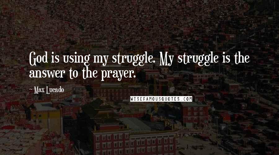 Max Lucado Quotes: God is using my struggle. My struggle is the answer to the prayer.