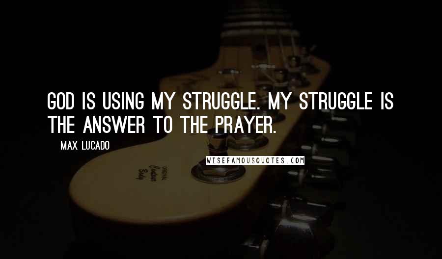 Max Lucado Quotes: God is using my struggle. My struggle is the answer to the prayer.