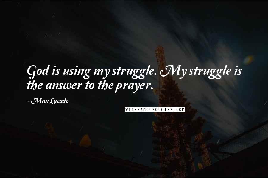 Max Lucado Quotes: God is using my struggle. My struggle is the answer to the prayer.