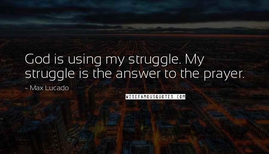 Max Lucado Quotes: God is using my struggle. My struggle is the answer to the prayer.