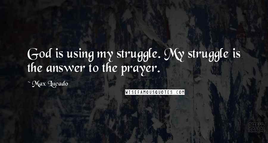 Max Lucado Quotes: God is using my struggle. My struggle is the answer to the prayer.