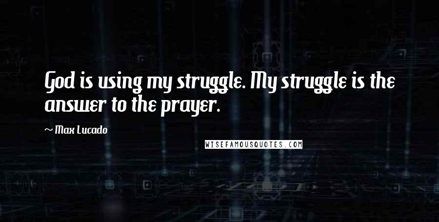 Max Lucado Quotes: God is using my struggle. My struggle is the answer to the prayer.