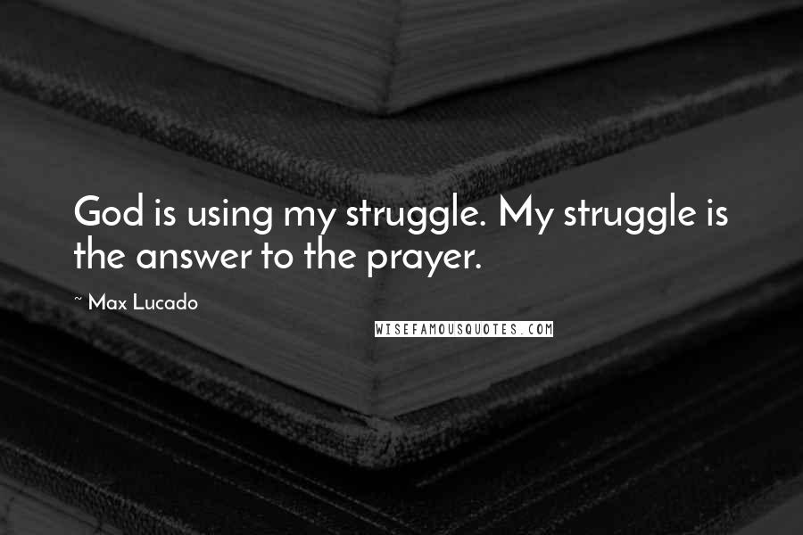 Max Lucado Quotes: God is using my struggle. My struggle is the answer to the prayer.