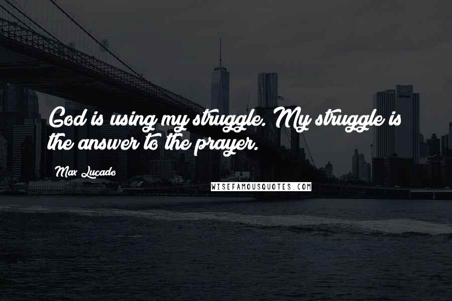 Max Lucado Quotes: God is using my struggle. My struggle is the answer to the prayer.