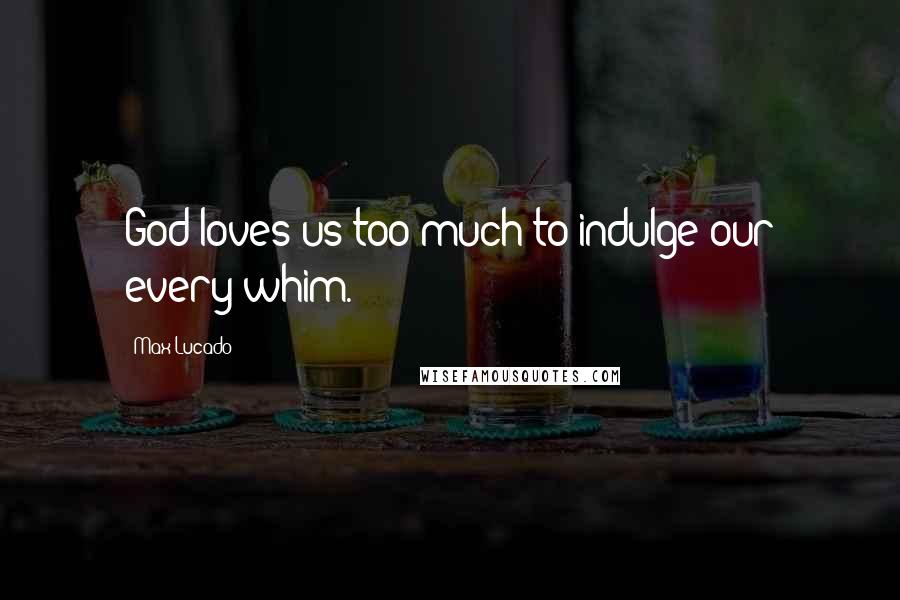 Max Lucado Quotes: God loves us too much to indulge our every whim.