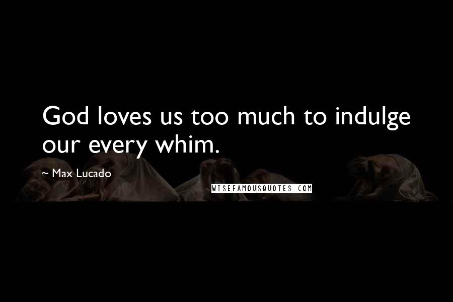 Max Lucado Quotes: God loves us too much to indulge our every whim.