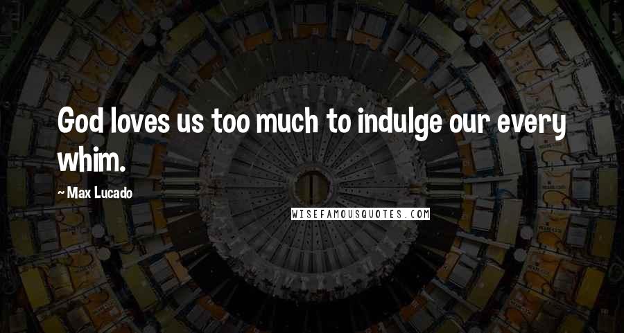 Max Lucado Quotes: God loves us too much to indulge our every whim.
