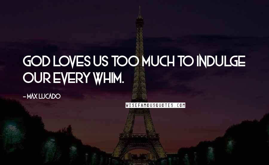 Max Lucado Quotes: God loves us too much to indulge our every whim.