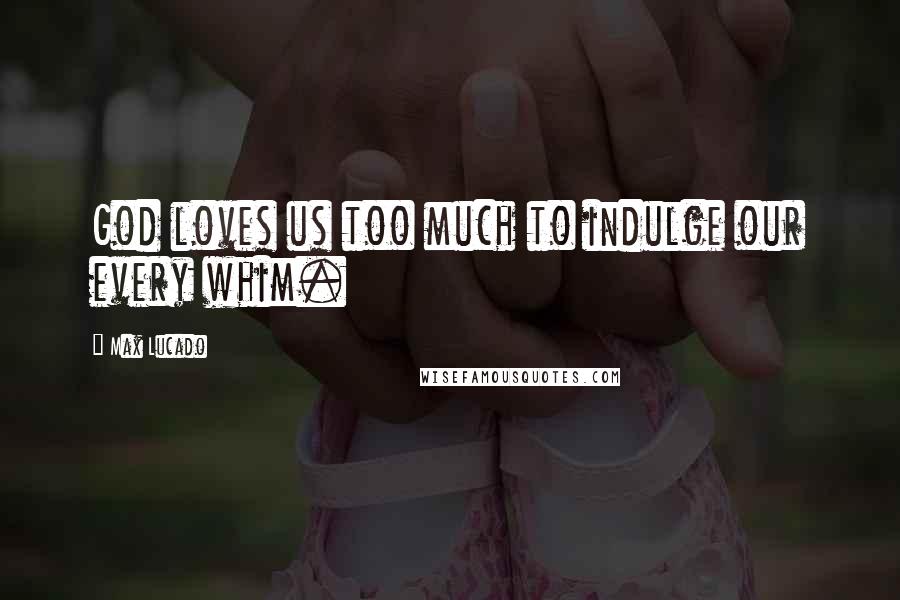 Max Lucado Quotes: God loves us too much to indulge our every whim.
