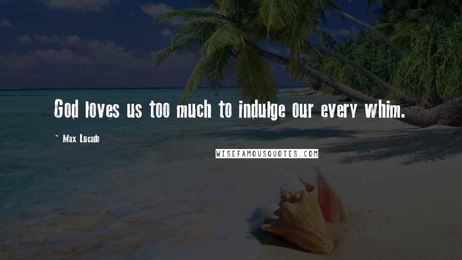 Max Lucado Quotes: God loves us too much to indulge our every whim.