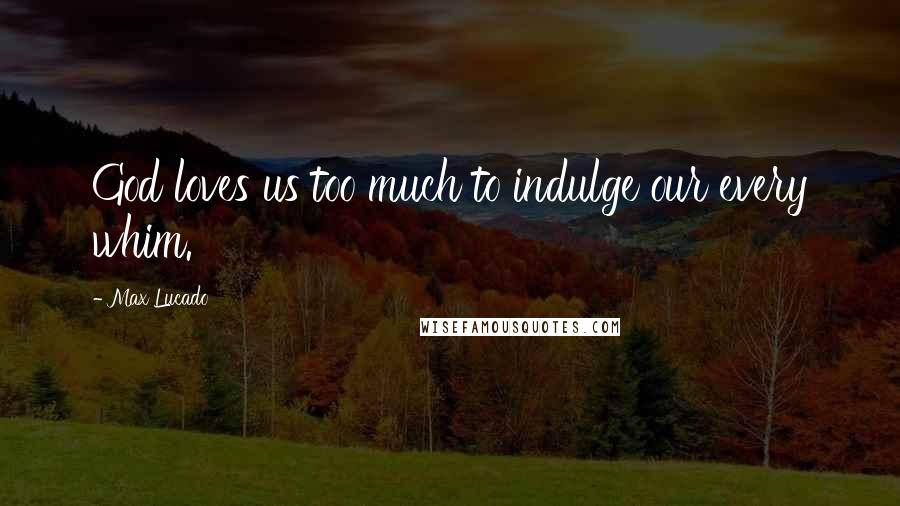 Max Lucado Quotes: God loves us too much to indulge our every whim.