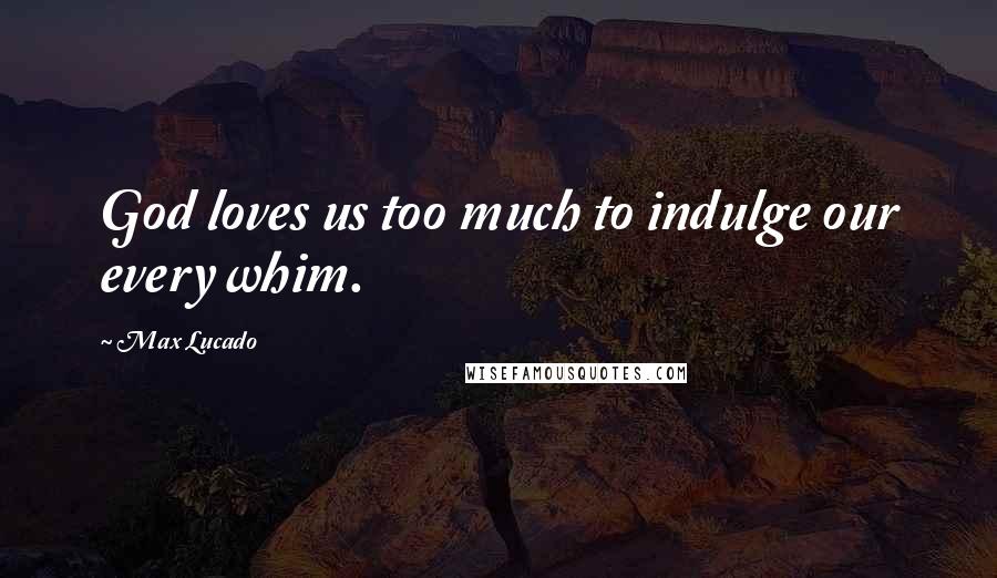 Max Lucado Quotes: God loves us too much to indulge our every whim.