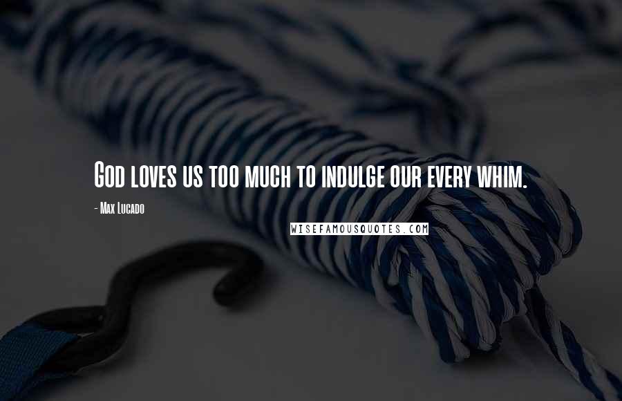 Max Lucado Quotes: God loves us too much to indulge our every whim.