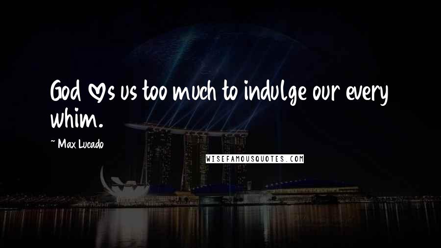 Max Lucado Quotes: God loves us too much to indulge our every whim.