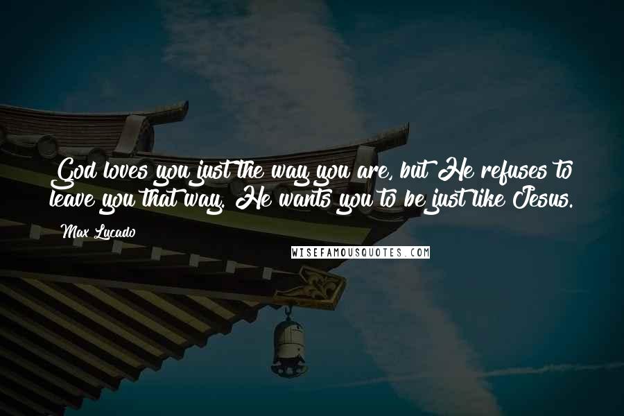 Max Lucado Quotes: God loves you just the way you are, but He refuses to leave you that way. He wants you to be just like Jesus.