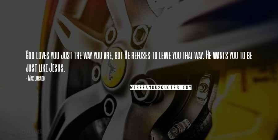 Max Lucado Quotes: God loves you just the way you are, but He refuses to leave you that way. He wants you to be just like Jesus.