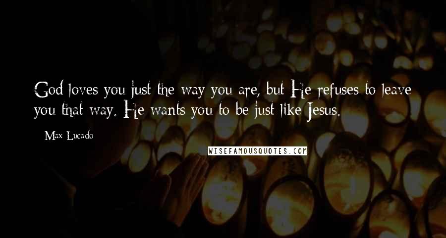 Max Lucado Quotes: God loves you just the way you are, but He refuses to leave you that way. He wants you to be just like Jesus.